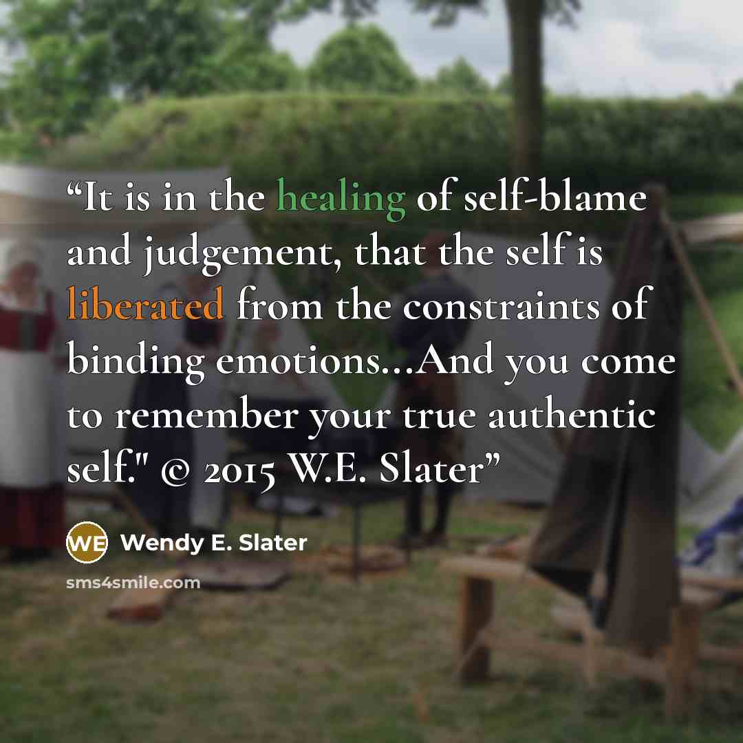 “It is in the healing of self-blame and judgement, that the self is liberated from the constraints of binding emotions...And you come to remember your true authentic self." © 2015 W.E. Slater” quote by Wendy E. Slater