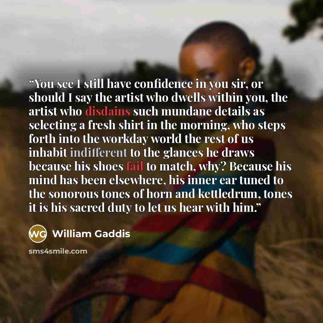 “You see I still have confidence in you sir, or should I say the artist who dwells within you, the artist who disdains such mundane details as selecting a fresh shirt in the morning, who steps forth into the workday world the rest of us inhabit indifferent to the glances he draws because his shoes…” quote by William Gaddis