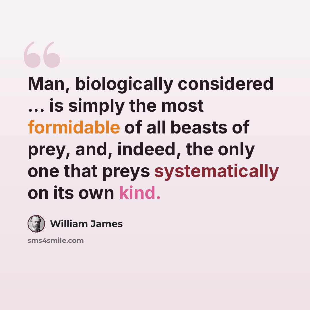 “Man, biologically considered ... is simply the most formidable of all beasts of prey, and, indeed, the only one that preys systematically on its own kind.” quote by William James