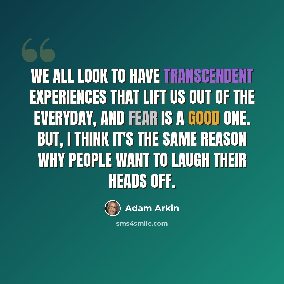 “We all look to have transcendent experiences that lift us out of the everyday, and fear is a good one. But, I think it's the same reason why people want to laugh their heads off.” quote by Adam Arkin