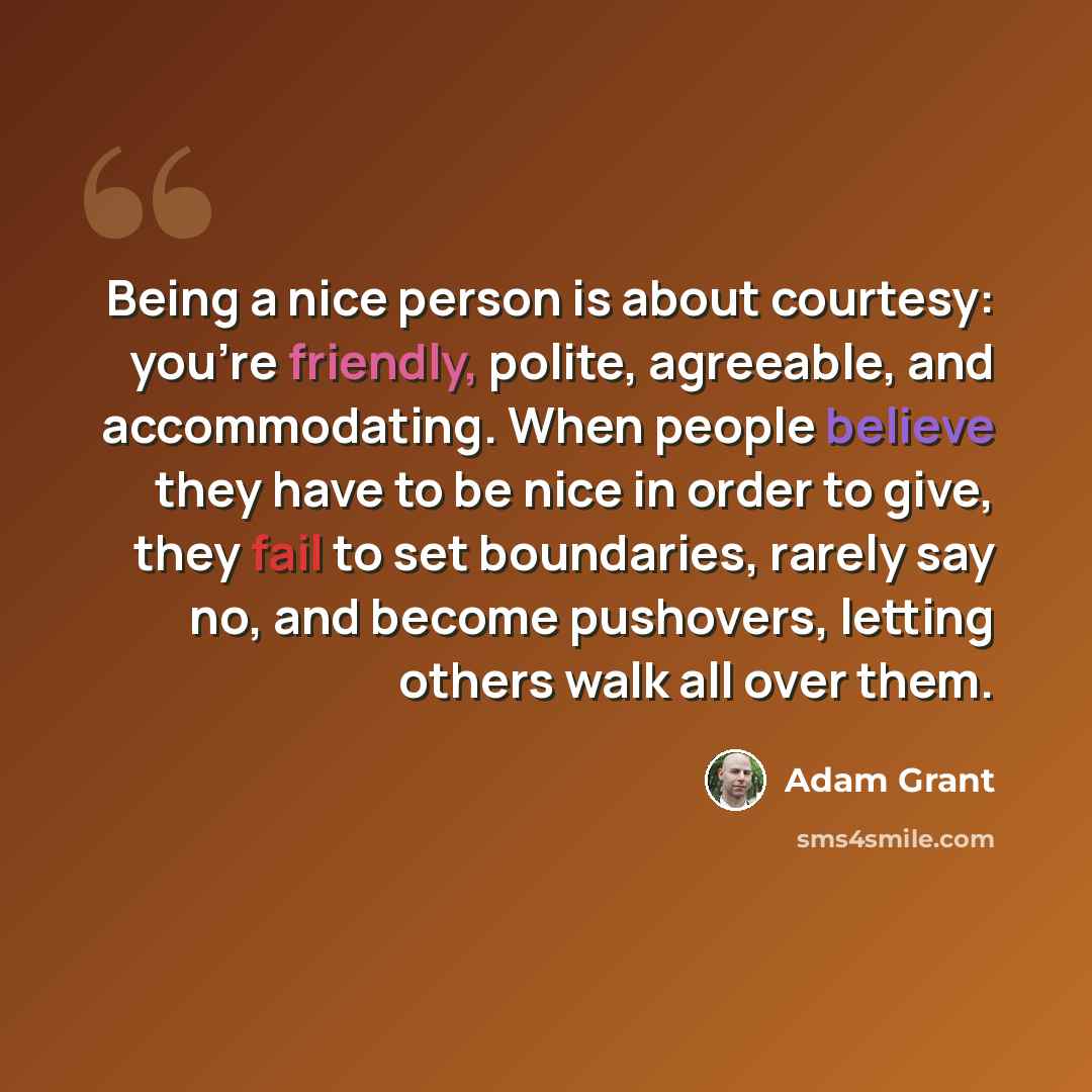 “Being a nice person is about courtesy: you're friendly, polite, agreeable, and accommodating. When people believe they have to be nice in order to give, they fail to set boundaries, rarely say no, and become pushovers, letting others walk all over them.” quote by Adam Grant