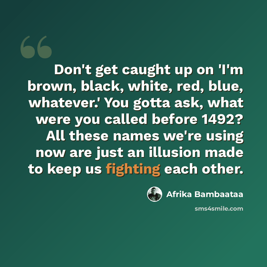 “Don't get caught up on 'I'm brown, black, white, red, blue, whatever.' You gotta ask, what were you called before 1492? All these names we're using now are just an illusion made to keep us fighting each other.” quote by Afrika Bambaataa