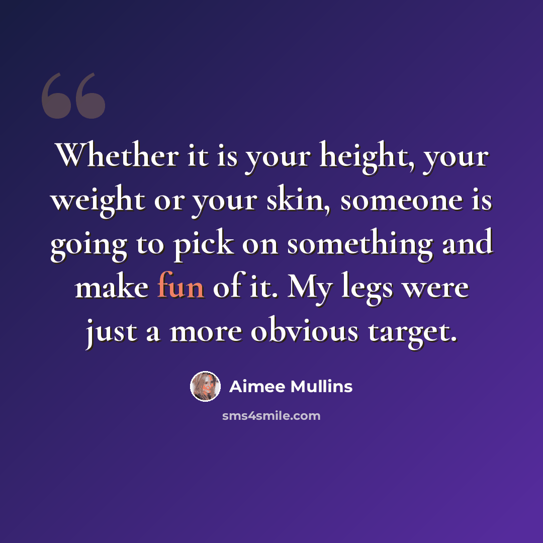“Whether it is your height, your weight or your skin, someone is going to pick on something and make fun of it. My legs were just a more obvious target.” quote by Aimee Mullins
