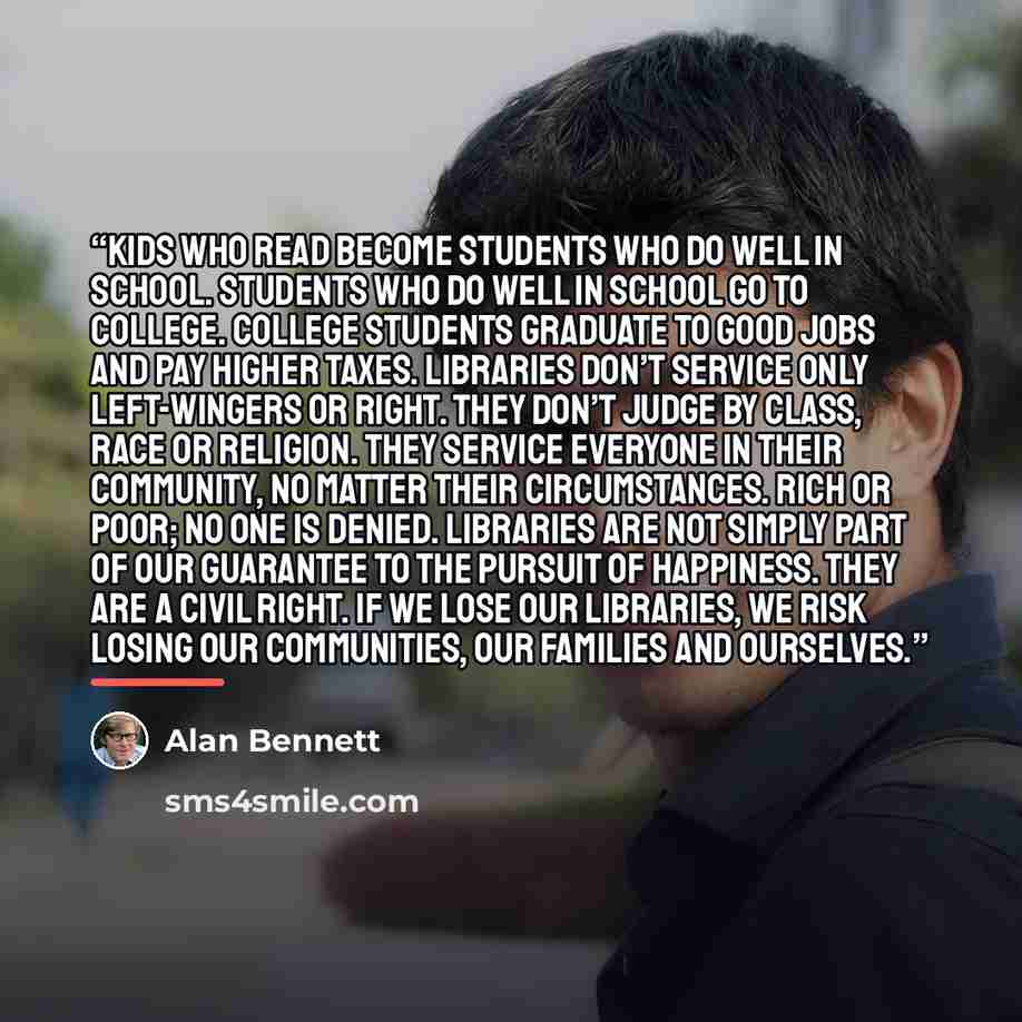 “Kids who read become students who do well in school. Students who do well in school go to college. College students graduate to good jobs and pay higher taxes. Libraries don’t service only left-wingers or right. They don’t judge by class, race or religion. They service everyone in their community…” quote by Alan Bennett