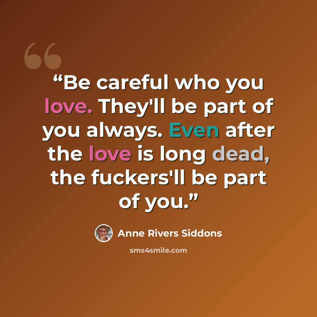 “Be careful who you love. They'll be part of you always. Even after the love is long dead, the fuckers'll be part of you.” quote by Anne Rivers Siddons