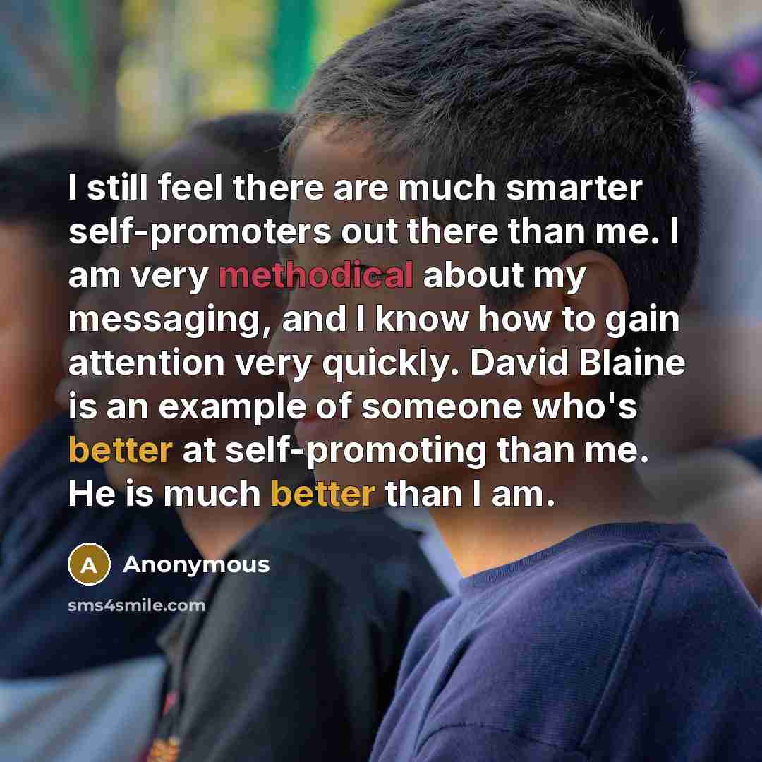 “I still feel there are much smarter self-promoters out there than me. I am very methodical about my messaging, and I know how to gain attention very quickly. David Blaine is an example of someone who's better at self-promoting than me. He is much better than I am.” quote by Anonymous
