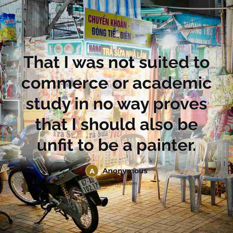 “That I was not suited to commerce or academic study in no way proves that I should also be unfit to be a painter.” quote by Anonymous