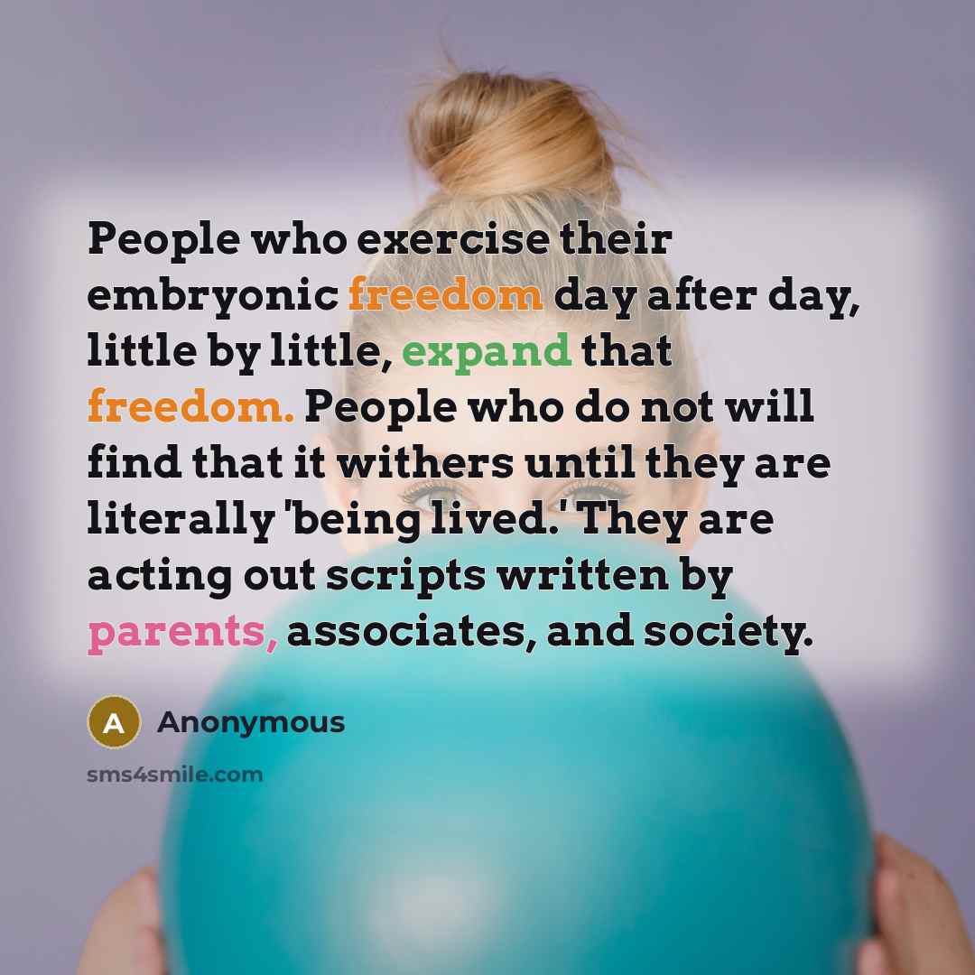 “People who exercise their embryonic freedom day after day, little by little, expand that freedom. People who do not will find that it withers until they are literally 'being lived.' They are acting out scripts written by parents, associates, and society.” quote by Anonymous