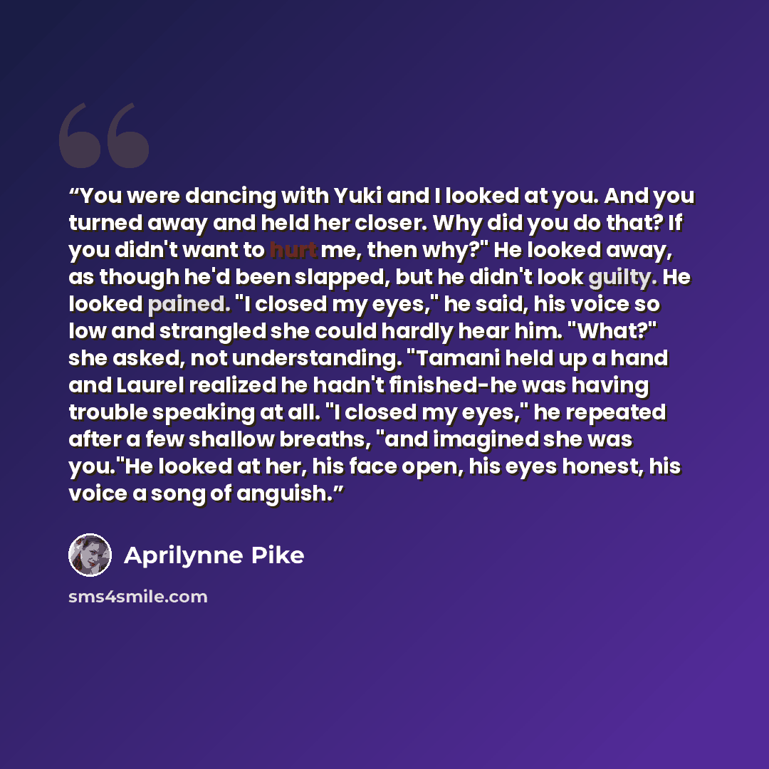 “You were dancing with Yuki and I looked at you. And you turned away and held her closer. Why did you do that? If you didn't want to hurt me, then why?" He looked away, as though he'd been slapped, but he didn't look guilty. He looked pained. "I closed my eyes," he said, his voice so low and…” quote by Aprilynne Pike