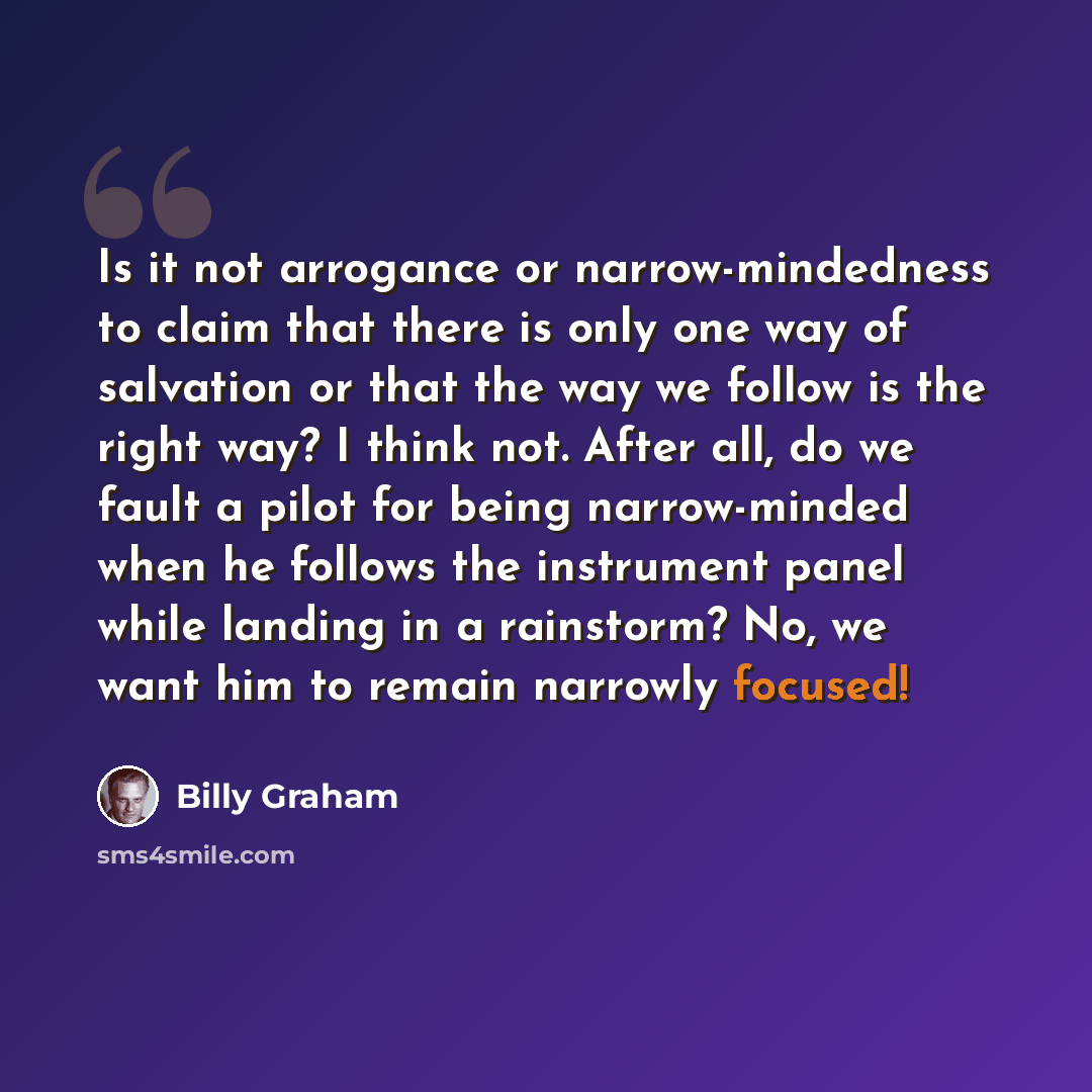 “Is it not arrogance or narrow-mindedness to claim that there is only one way of salvation or that the way we follow is the right way? I think not. After all, do we fault a pilot for being narrow-minded when he follows the instrument panel while landing in a rainstorm? No, we want him to remain…” quote by Billy Graham