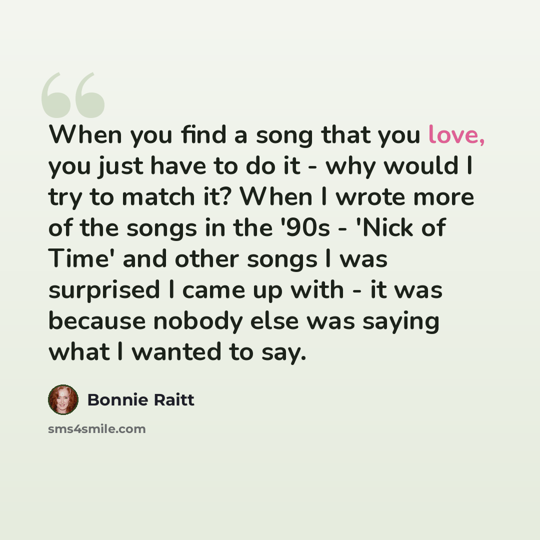 “When you find a song that you love, you just have to do it - why would I try to match it? When I wrote more of the songs in the '90s - 'Nick of Time' and other songs I was surprised I came up with - it was because nobody else was saying what I wanted to say.” quote by Bonnie Raitt