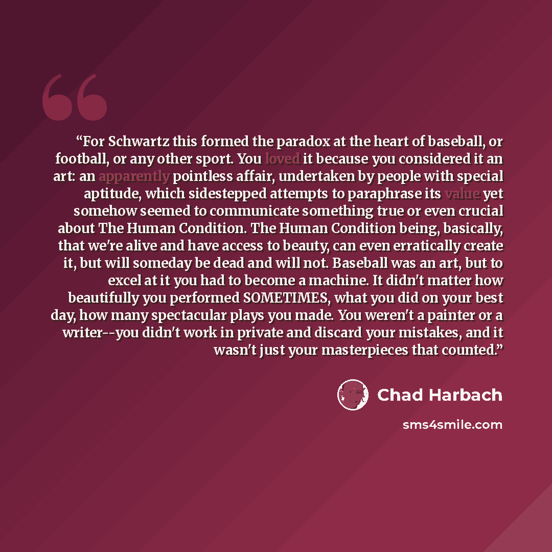 “For Schwartz this formed the paradox at the heart of baseball, or football, or any other sport. You loved it because you considered it an art: an apparently pointless affair, undertaken by people with special aptitude, which sidestepped attempts to paraphrase its value yet somehow seemed to…” quote by Chad Harbach