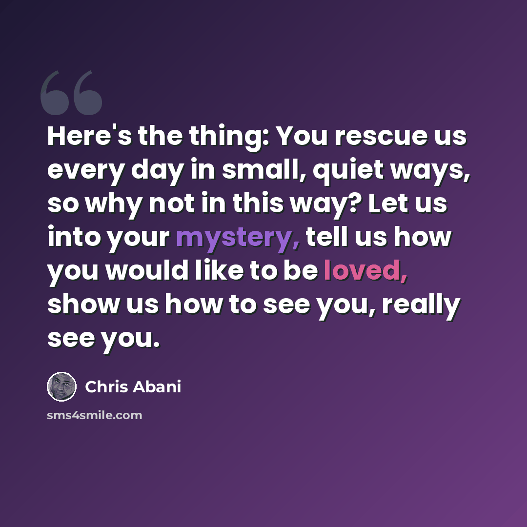 “Here's the thing: You rescue us every day in small, quiet ways, so why not in this way? Let us into your mystery, tell us how you would like to be loved, show us how to see you, really see you.” quote by Chris Abani