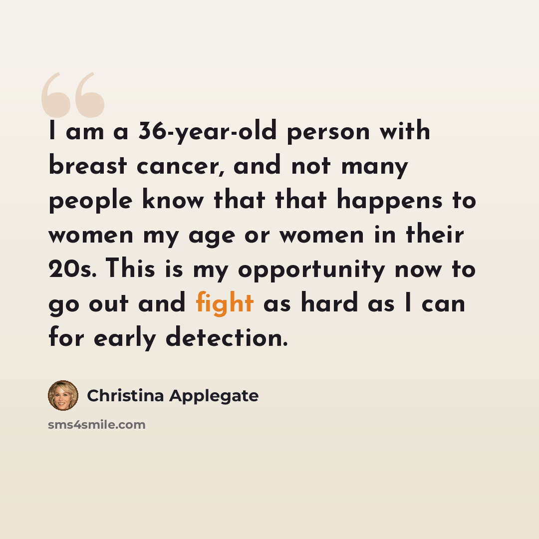 “I am a 36-year-old person with breast cancer, and not many people know that that happens to women my age or women in their 20s. This is my opportunity now to go out and fight as hard as I can for early detection.” quote by Christina Applegate
