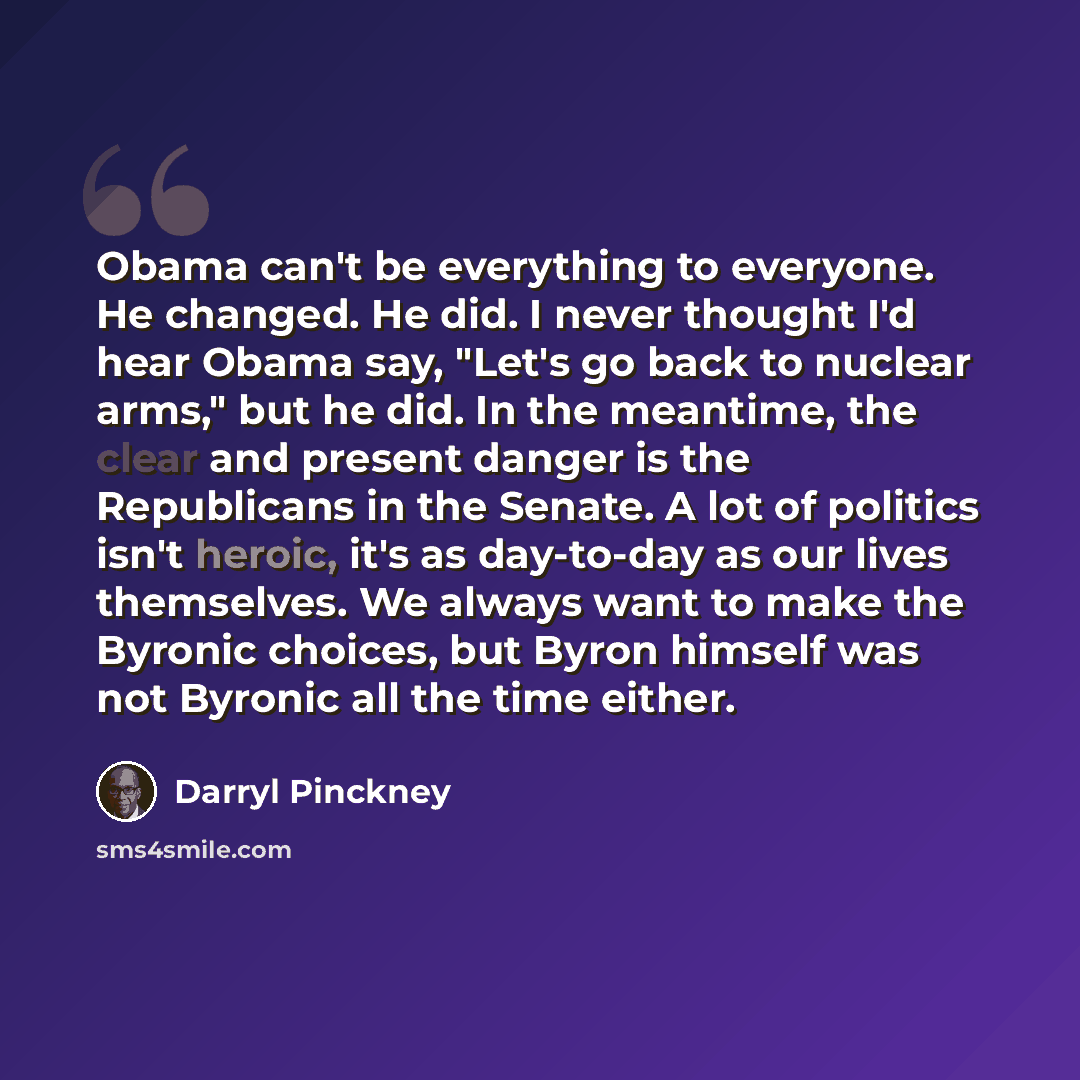 “Obama can't be everything to everyone. He changed. He did. I never thought I'd hear Obama say, "Let's go back to nuclear arms," but he did. In the meantime, the clear and present danger is the Republicans in the Senate. A lot of politics isn't heroic, it's as day-to-day as our lives themselves. We…” quote by Darryl Pinckney