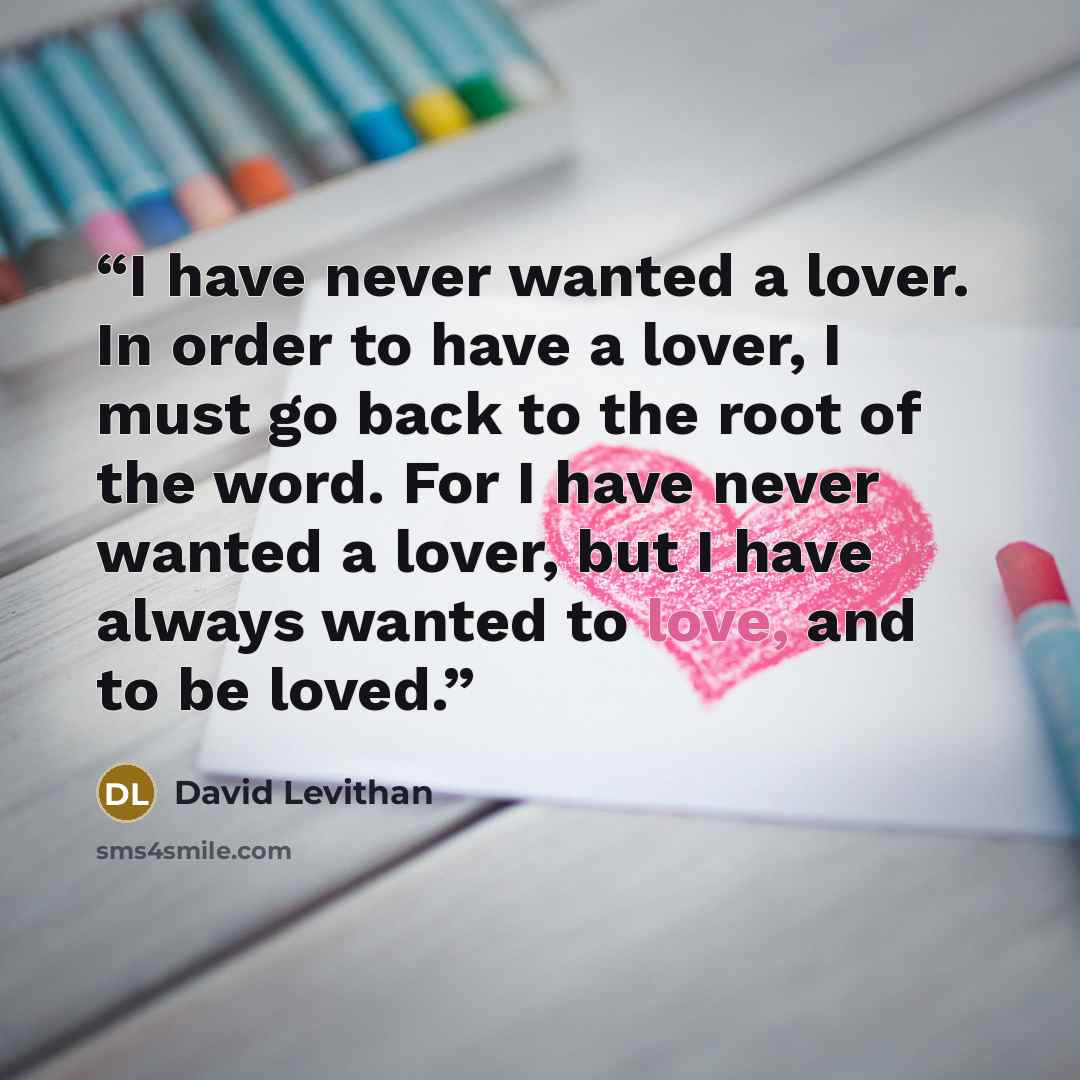 “I have never wanted a lover. In order to have a lover, I must go back to the root of the word. For I have never wanted a lover, but I have always wanted to love, and to be loved.” quote by David Levithan