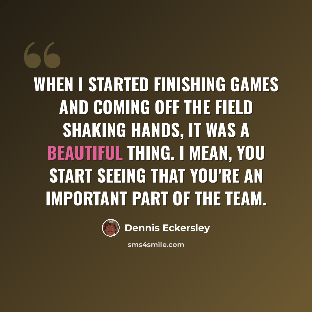 “When I started finishing games and coming off the field shaking hands, it was a beautiful thing. I mean, you start seeing that you're an important part of the team.” quote by Dennis Eckersley