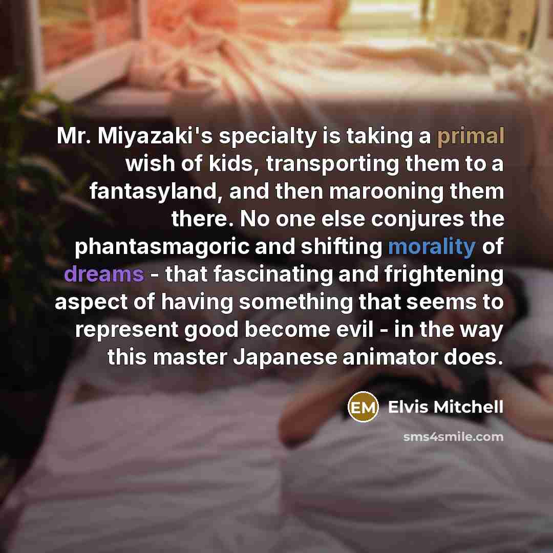 “Mr. Miyazaki's specialty is taking a primal wish of kids, transporting them to a fantasyland, and then marooning them there. No one else conjures the phantasmagoric and shifting morality of dreams - that fascinating and frightening aspect of having something that seems to represent good become…” quote by Elvis Mitchell