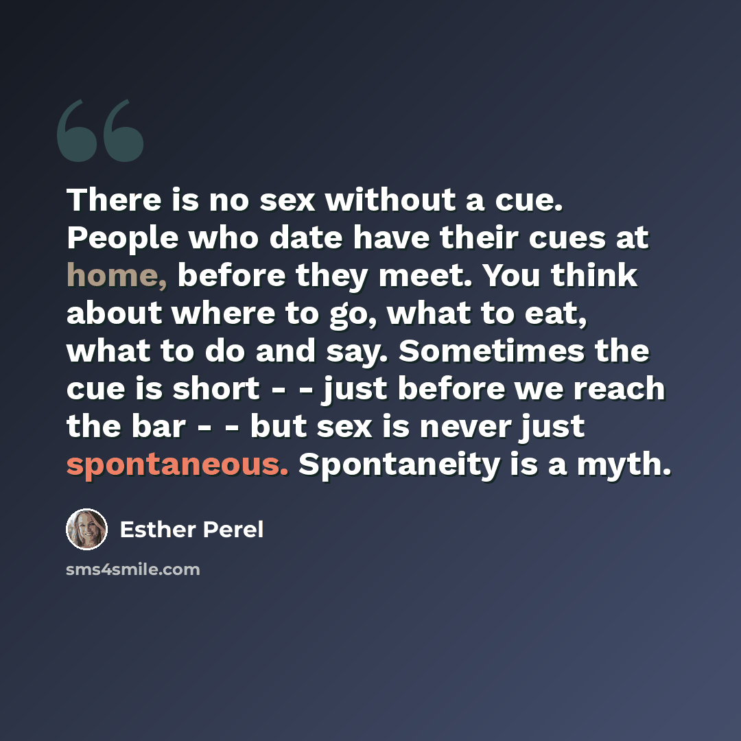 “There is no sex without a cue. People who date have their cues at home, before they meet. You think about where to go, what to eat, what to do and say. Sometimes the cue is short - - just before we reach the bar - - but sex is never just spontaneous. Spontaneity is a myth.” quote by Esther Perel