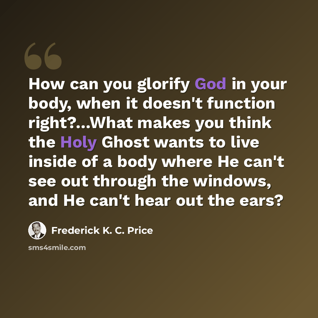 “How can you glorify God in your body, when it doesn't function right?…What makes you think the Holy Ghost wants to live inside of a body where He can't see out through the windows, and He can't hear out the ears?” quote by Frederick K. C. Price