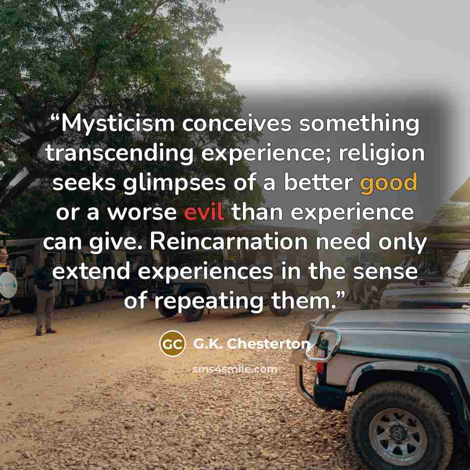 “Mysticism conceives something transcending experience; religion seeks glimpses of a better good or a worse evil than experience can give. Reincarnation need only extend experiences in the sense of repeating them.” quote by G.K. Chesterton