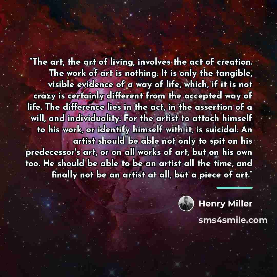 “The art, the art of living, involves the act of creation. The work of art is nothing. It is only the tangible, visible evidence of a way of life, which, if it is not crazy is certainly different from the accepted way of life. The difference lies in the act, in the assertion of a will, and…” quote by Henry Miller