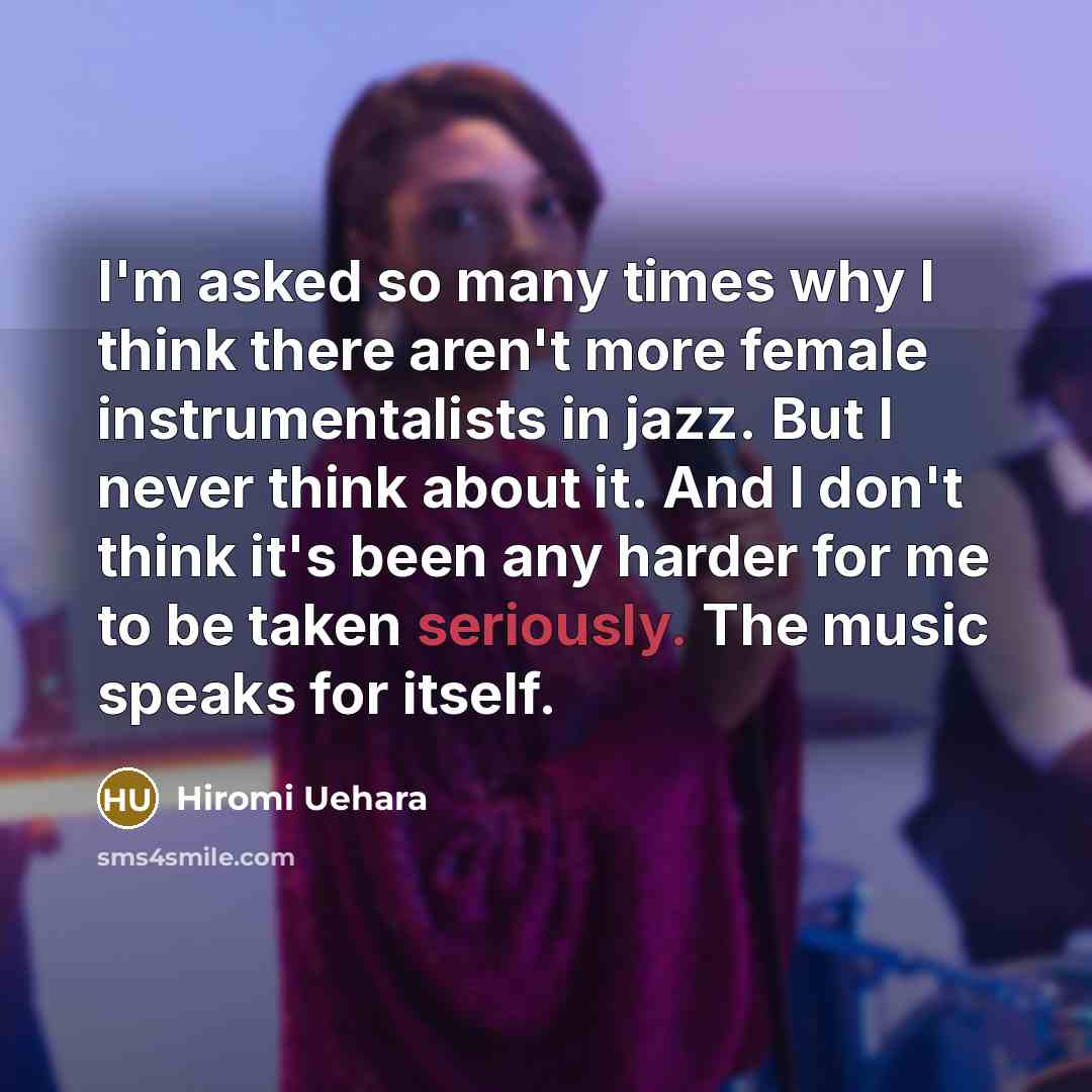 “I'm asked so many times why I think there aren't more female instrumentalists in jazz. But I never think about it. And I don't think it's been any harder for me to be taken seriously. The music speaks for itself.” quote by Hiromi Uehara