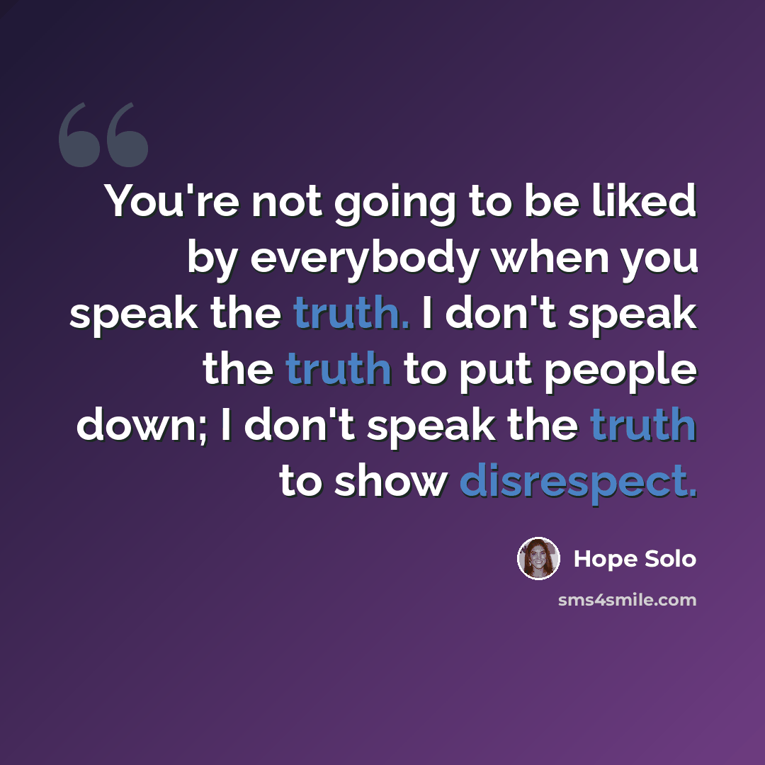 “You're not going to be liked by everybody when you speak the truth. I don't speak the truth to put people down; I don't speak the truth to show disrespect.” quote by Hope Solo