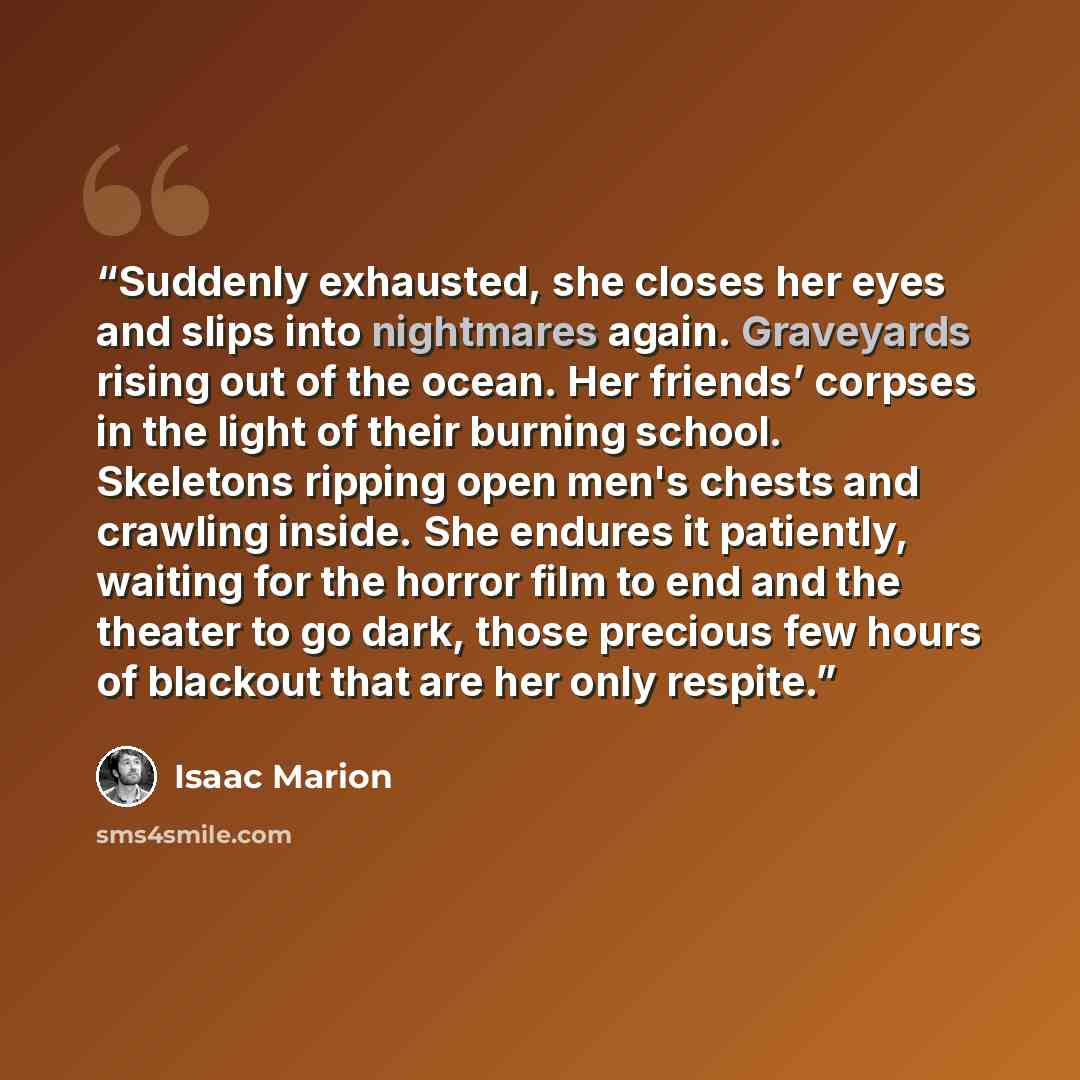 “Suddenly exhausted, she closes her eyes and slips into nightmares again. Graveyards rising out of the ocean. Her friends’ corpses in the light of their burning school. Skeletons ripping open men's chests and crawling inside. She endures it patiently, waiting for the horror film to end and the…” quote by Isaac Marion