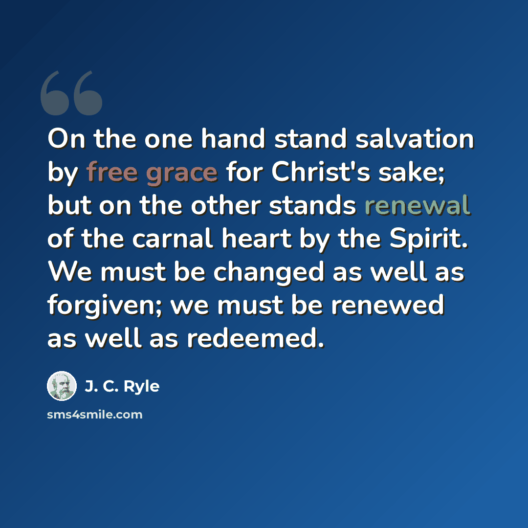 “On the one hand stand salvation by free grace for Christ's sake; but on the other stands renewal of the carnal heart by the Spirit. We must be changed as well as forgiven; we must be renewed as well as redeemed.” quote by J. C. Ryle