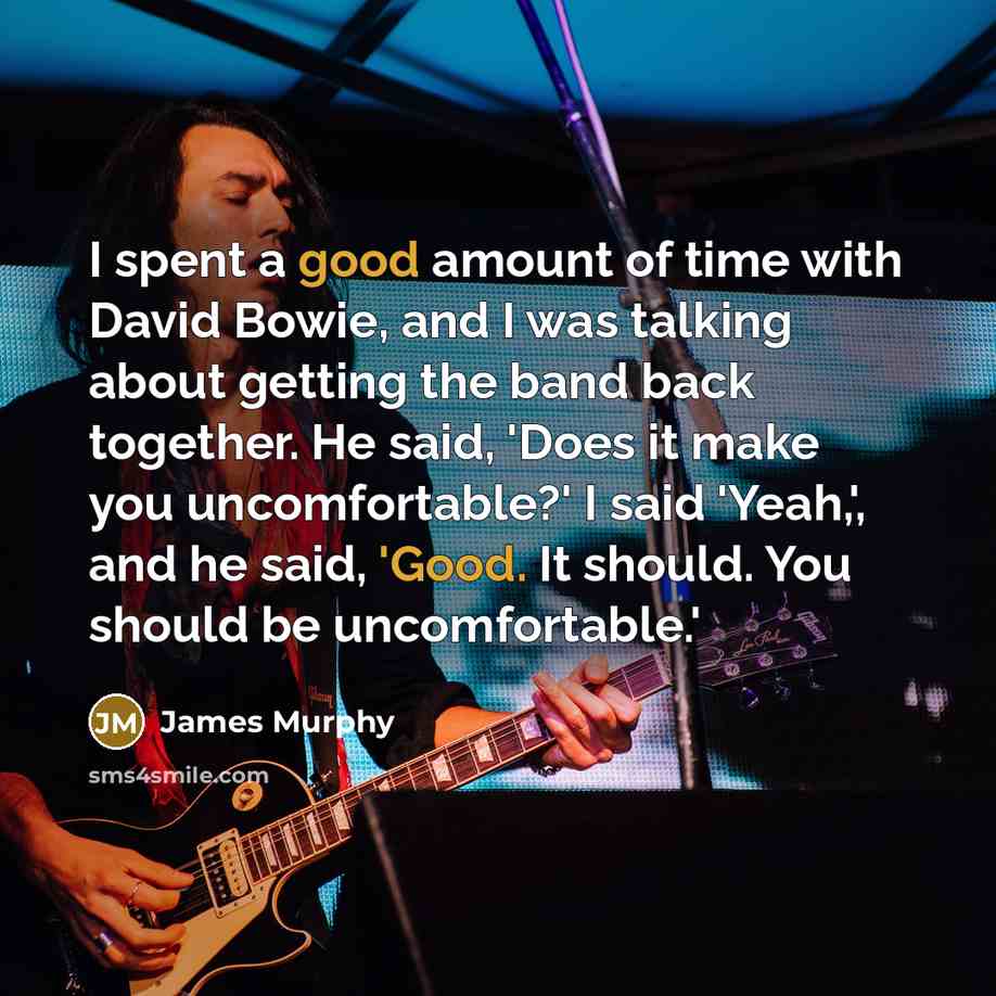 “I spent a good amount of time with David Bowie, and I was talking about getting the band back together. He said, 'Does it make you uncomfortable?' I said 'Yeah,', and he said, 'Good. It should. You should be uncomfortable.'” quote by James Murphy
