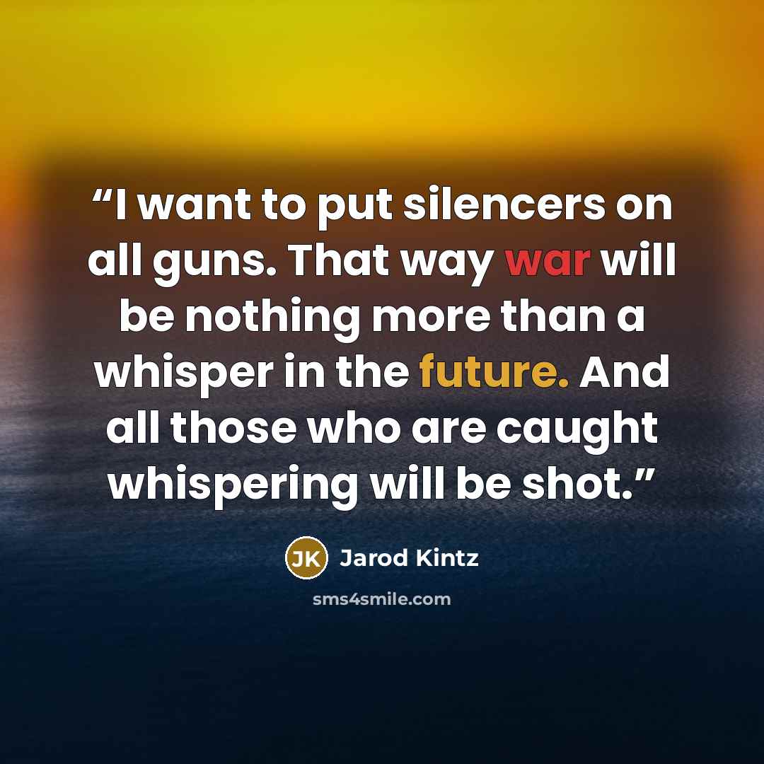 “I want to put silencers on all guns. That way war will be nothing more than a whisper in the future. And all those who are caught whispering will be shot.” quote by Jarod Kintz