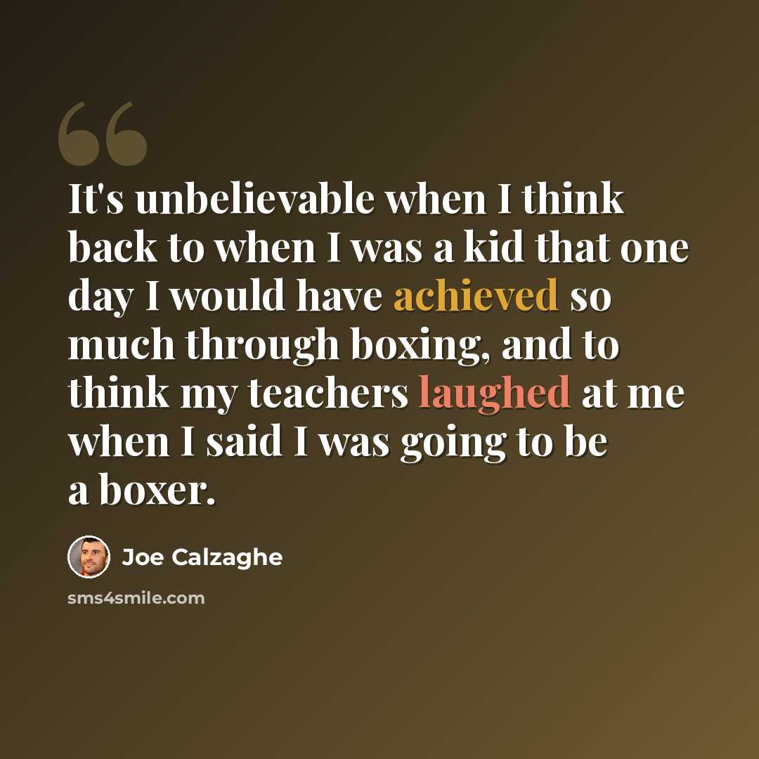 “It's unbelievable when I think back to when I was a kid that one day I would have achieved so much through boxing, and to think my teachers laughed at me when I said I was going to be a boxer.” quote by Joe Calzaghe