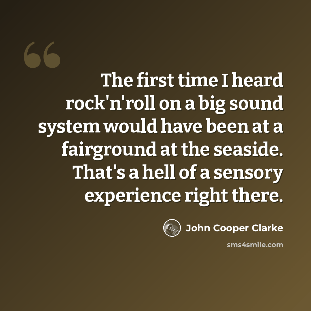 “The first time I heard rock'n'roll on a big sound system would have been at a fairground at the seaside. That's a hell of a sensory experience right there.” quote by John Cooper Clarke