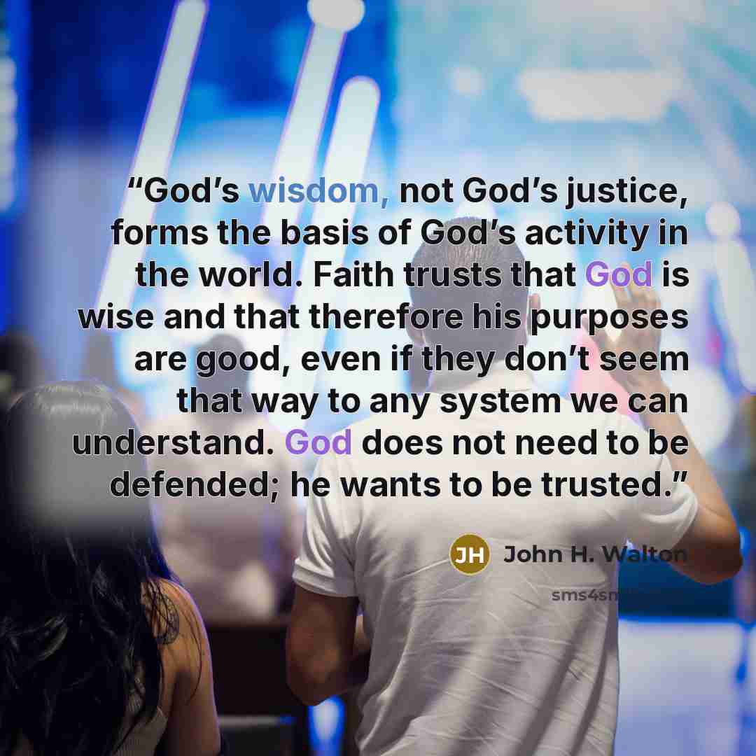 “God’s wisdom, not God’s justice, forms the basis of God’s activity in the world. Faith trusts that God is wise and that therefore his purposes are good, even if they don’t seem that way to any system we can understand. God does not need to be defended; he wants to be trusted.” quote by John H. Walton