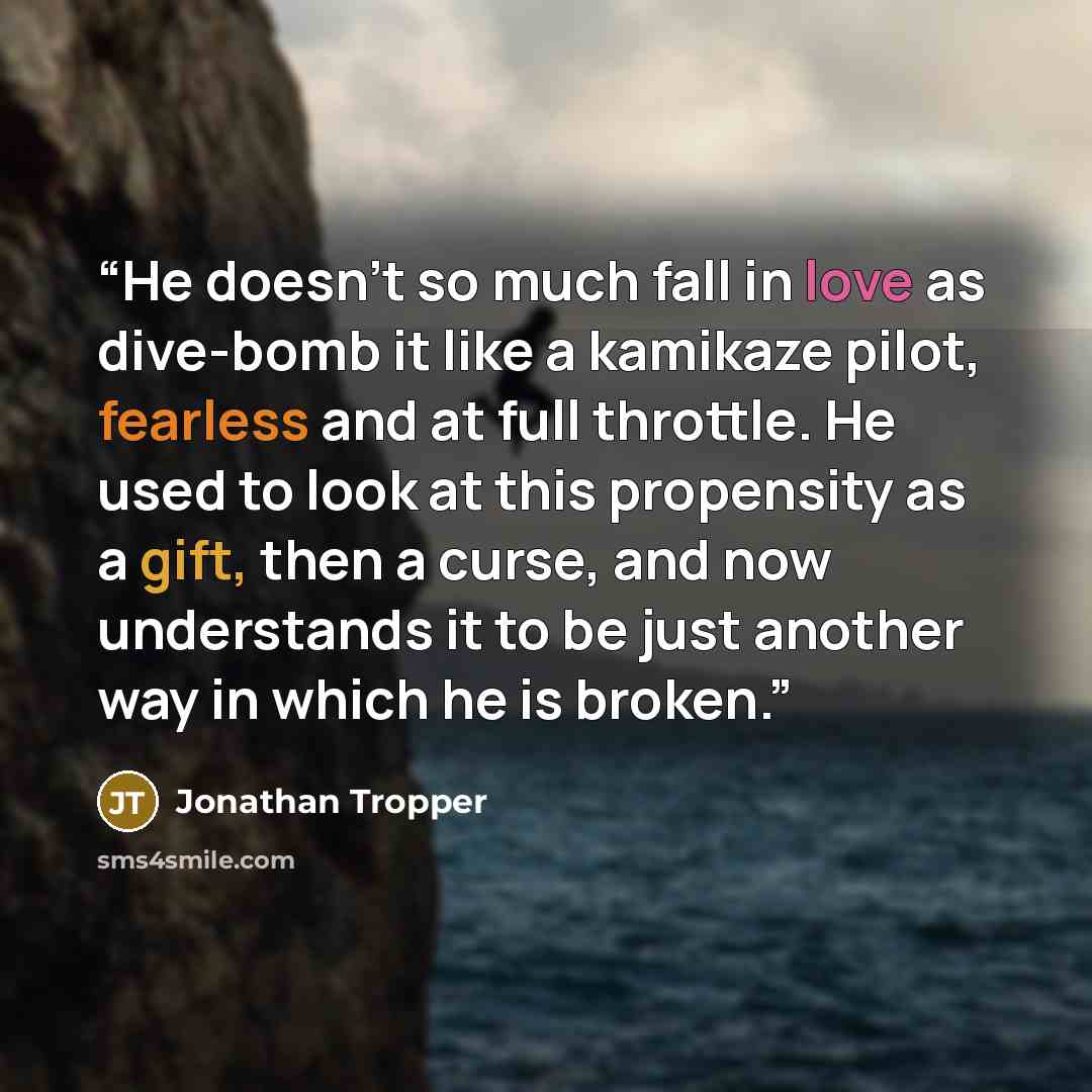 “He doesn't so much fall in love as dive-bomb it like a kamikaze pilot, fearless and at full throttle. He used to look at this propensity as a gift, then a curse, and now understands it to be just another way in which he is broken.” quote by Jonathan Tropper