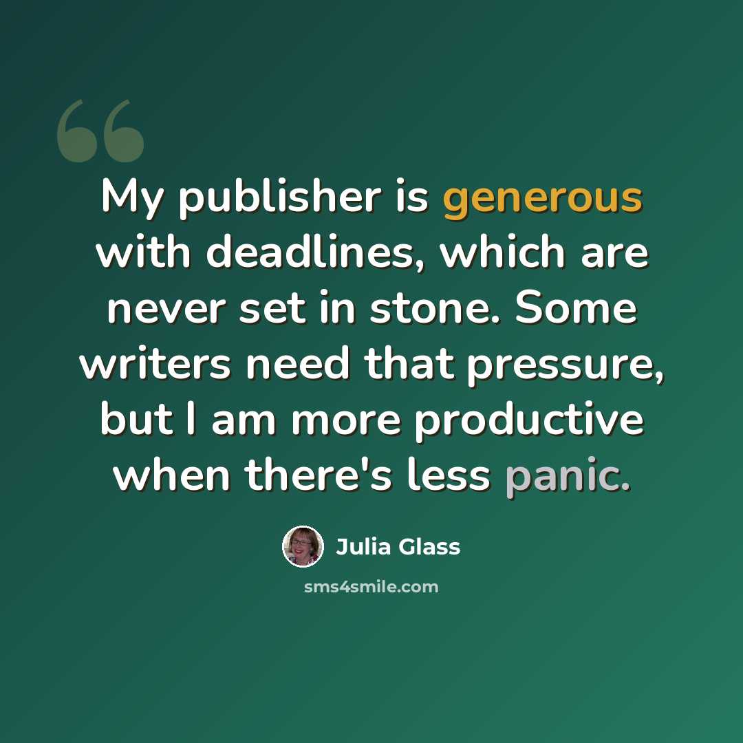 “My publisher is generous with deadlines, which are never set in stone. Some writers need that pressure, but I am more productive when there's less panic.” quote by Julia Glass