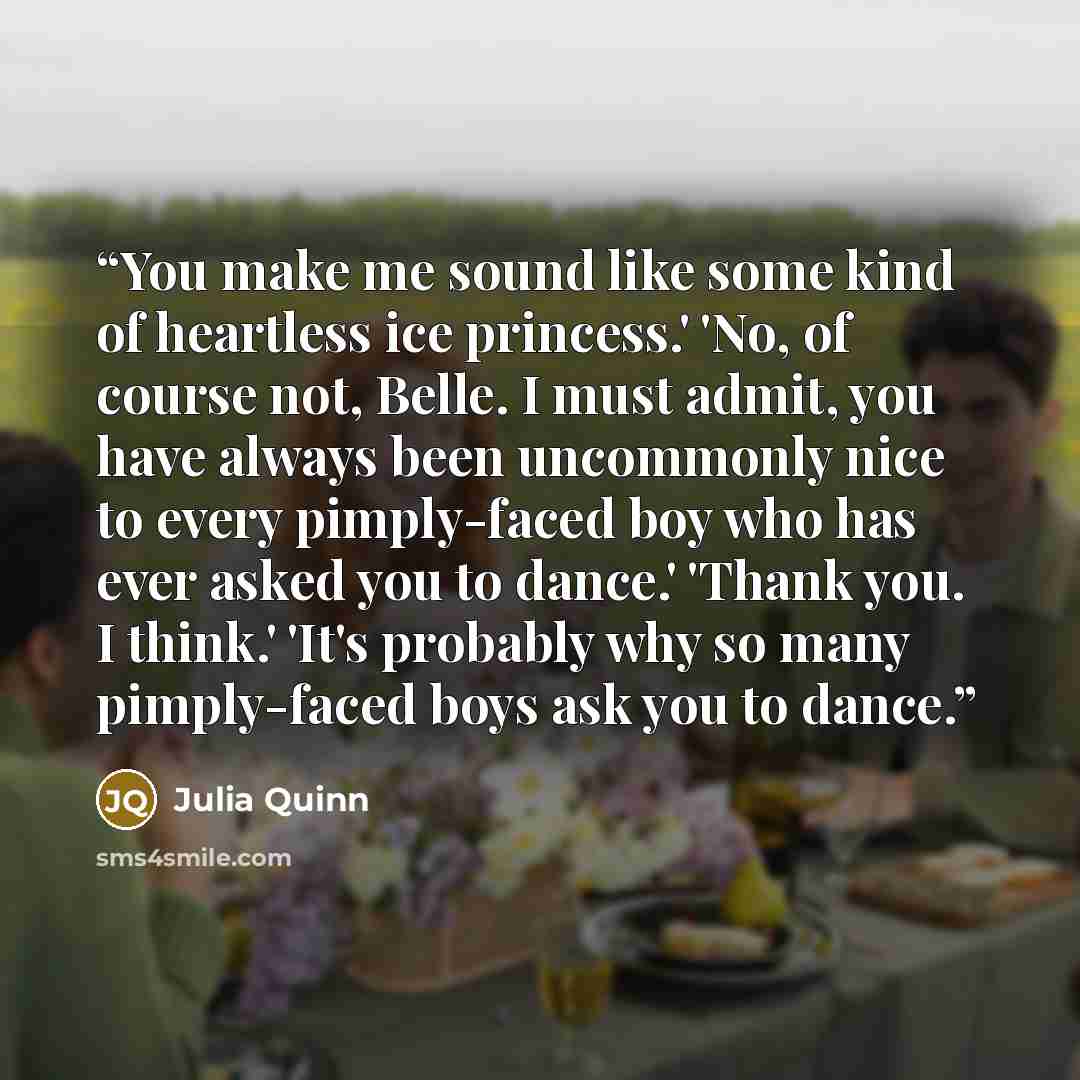 “You make me sound like some kind of heartless ice princess.' 'No, of course not, Belle. I must admit, you have always been uncommonly nice to every pimply-faced boy who has ever asked you to dance.' 'Thank you. I think.' 'It's probably why so many pimply-faced boys ask you to dance.” quote by Julia Quinn