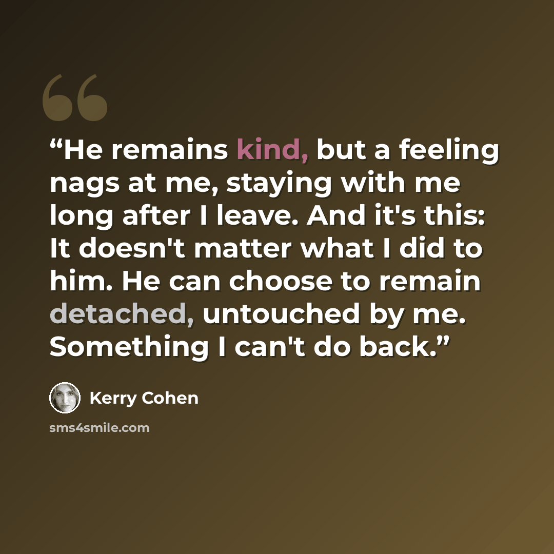 “He remains kind, but a feeling nags at me, staying with me long after I leave. And it's this: It doesn't matter what I did to him. He can choose to remain detached, untouched by me. Something I can't do back.” quote by Kerry Cohen