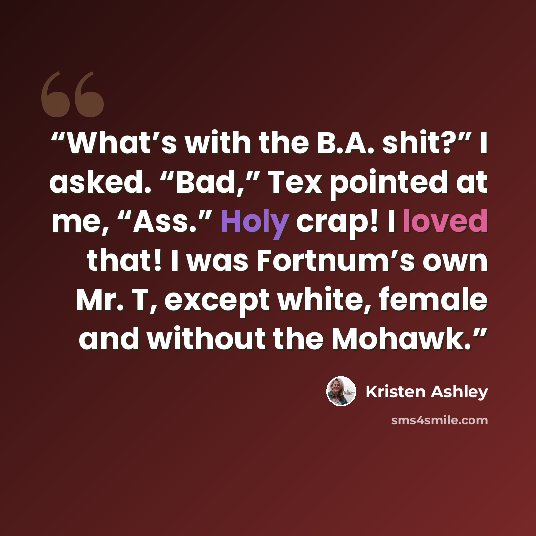 “What’s with the B.A. shit?” I asked. “Bad,” Tex pointed at me, “Ass.” Holy crap! I loved that! I was Fortnum’s own Mr. T, except white, female and without the Mohawk.” quote by Kristen Ashley