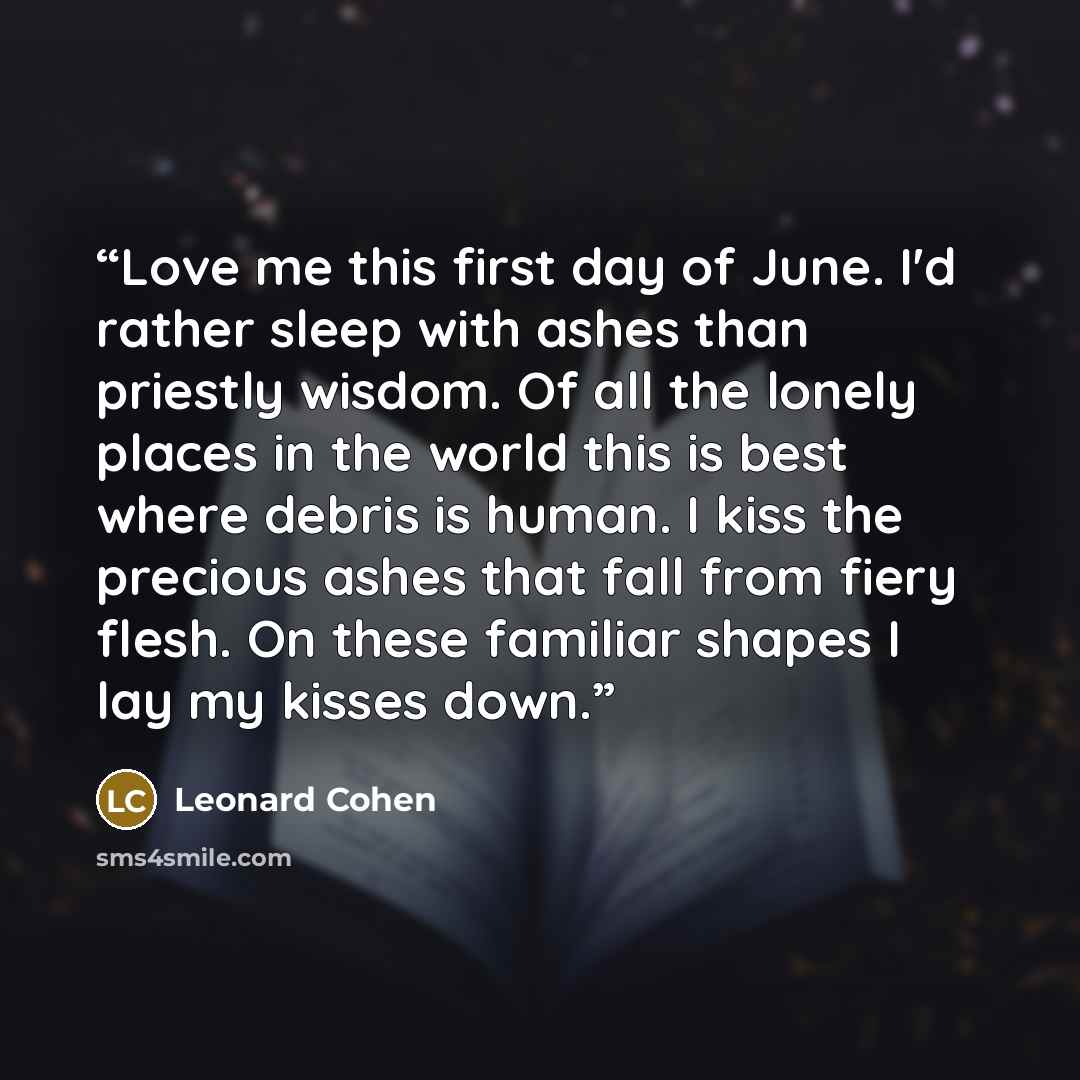 “Love me this first day of June. I'd rather sleep with ashes than priestly wisdom. Of all the lonely places in the world this is best where debris is human. I kiss the precious ashes that fall from fiery flesh. On these familiar shapes I lay my kisses down.” quote by Leonard Cohen