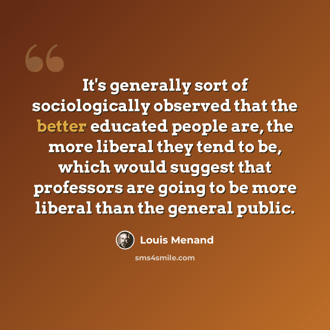 “It's generally sort of sociologically observed that the better educated people are, the more liberal they tend to be, which would suggest that professors are going to be more liberal than the general public.” quote by Louis Menand