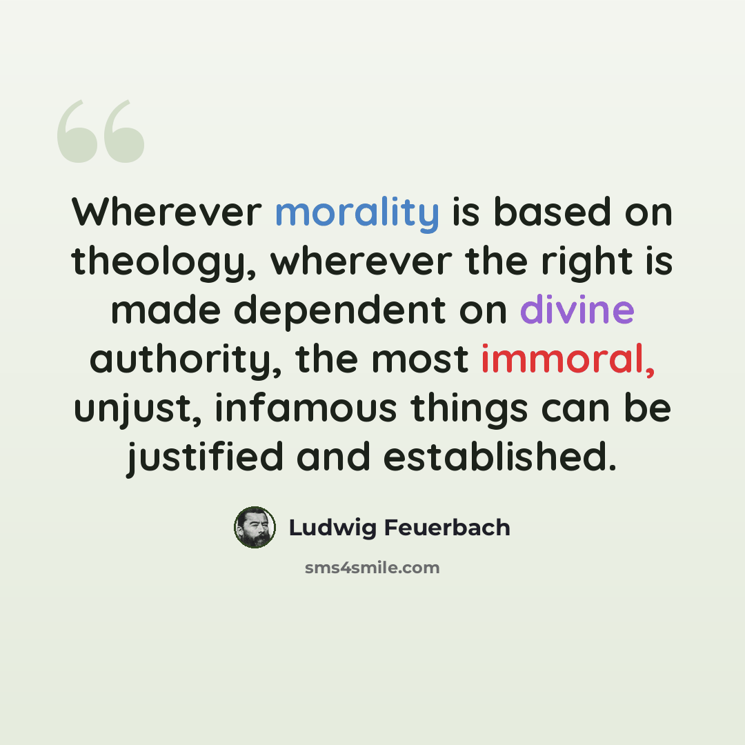 “Wherever morality is based on theology, wherever the right is made dependent on divine authority, the most immoral, unjust, infamous things can be justified and established.” quote by Ludwig Feuerbach