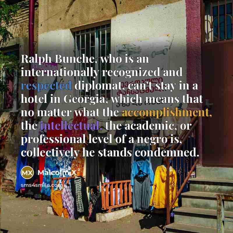 “Ralph Bunche, who is an internationally recognized and respected diplomat, can't stay in a hotel in Georgia, which means that no matter what the accomplishment, the intellectual, the academic, or professional level of a negro is, collectively he stands condemned.” quote by Malcolm X