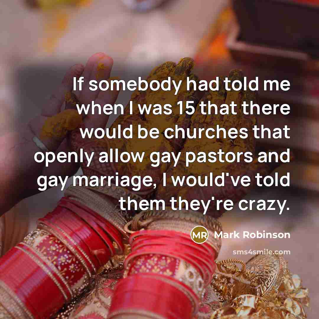 “If somebody had told me when I was 15 that there would be churches that openly allow gay pastors and gay marriage, I would've told them they're crazy.” quote by Mark Robinson