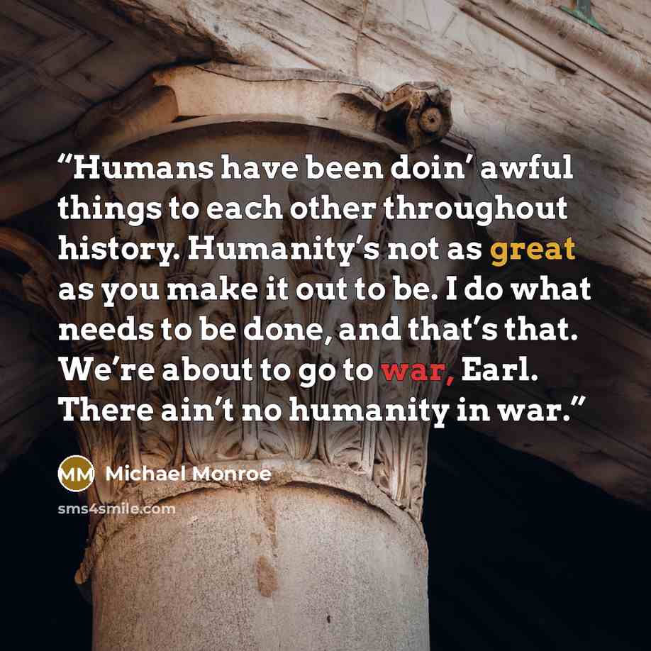 “Humans have been doin’ awful things to each other throughout history. Humanity’s not as great as you make it out to be. I do what needs to be done, and that’s that. We’re about to go to war, Earl. There ain’t no humanity in war.” quote by Michael Monroe