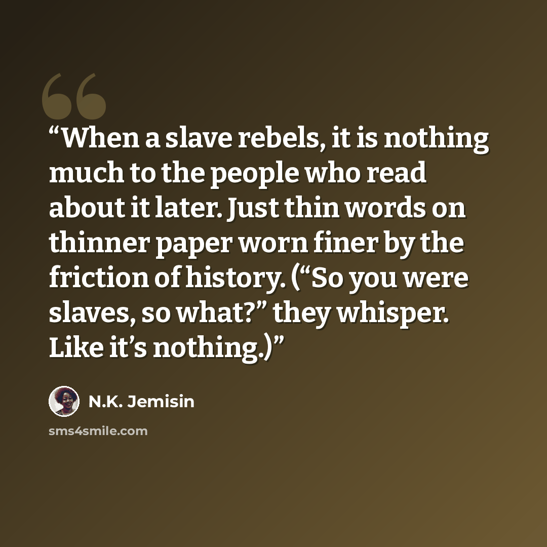 “When a slave rebels, it is nothing much to the people who read about it later. Just thin words on thinner paper worn finer by the friction of history. (“So you were slaves, so what?” they whisper. Like it’s nothing.)” quote by N.K. Jemisin
