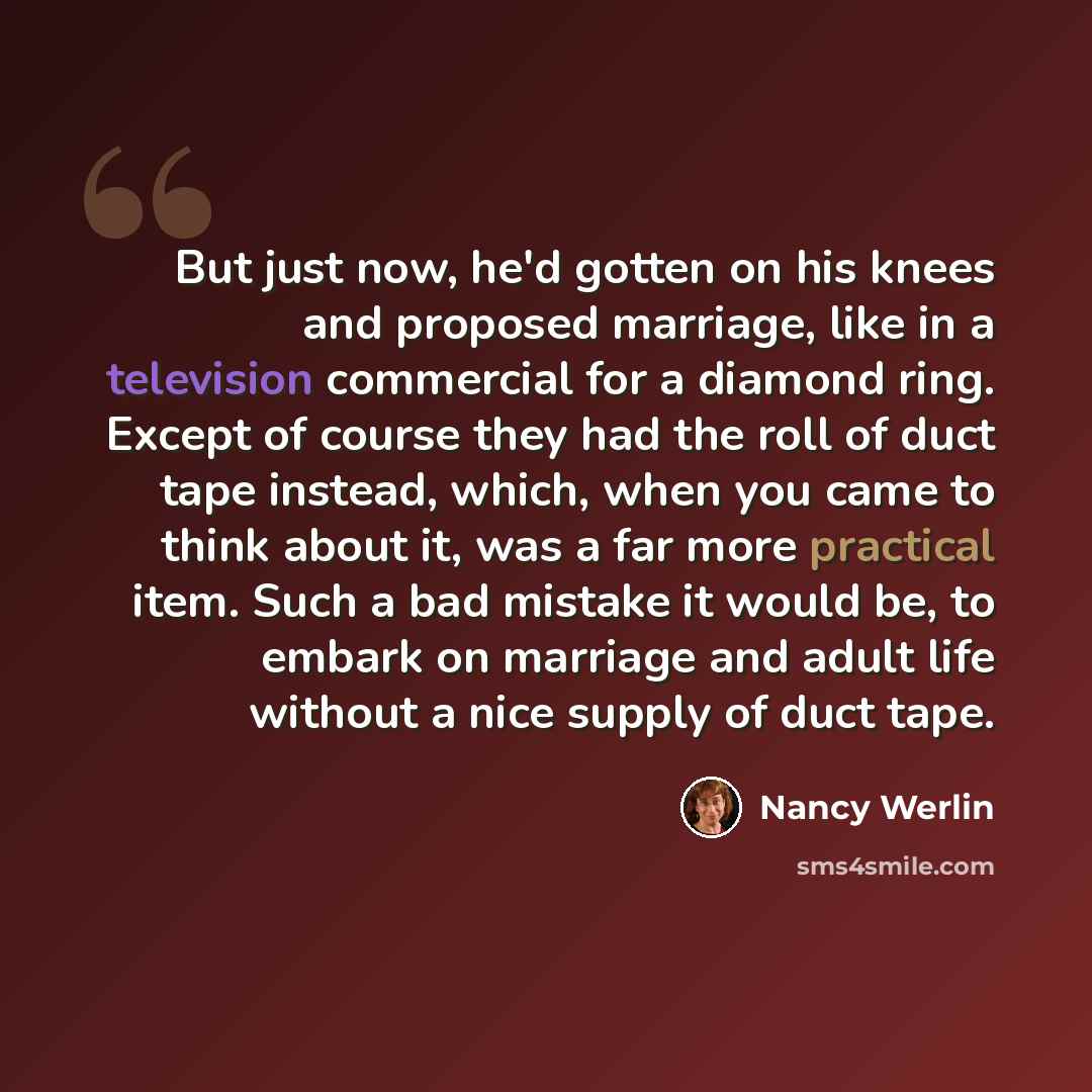 “But just now, he'd gotten on his knees and proposed marriage, like in a television commercial for a diamond ring. Except of course they had the roll of duct tape instead, which, when you came to think about it, was a far more practical item. Such a bad mistake it would be, to embark on marriage…” quote by Nancy Werlin