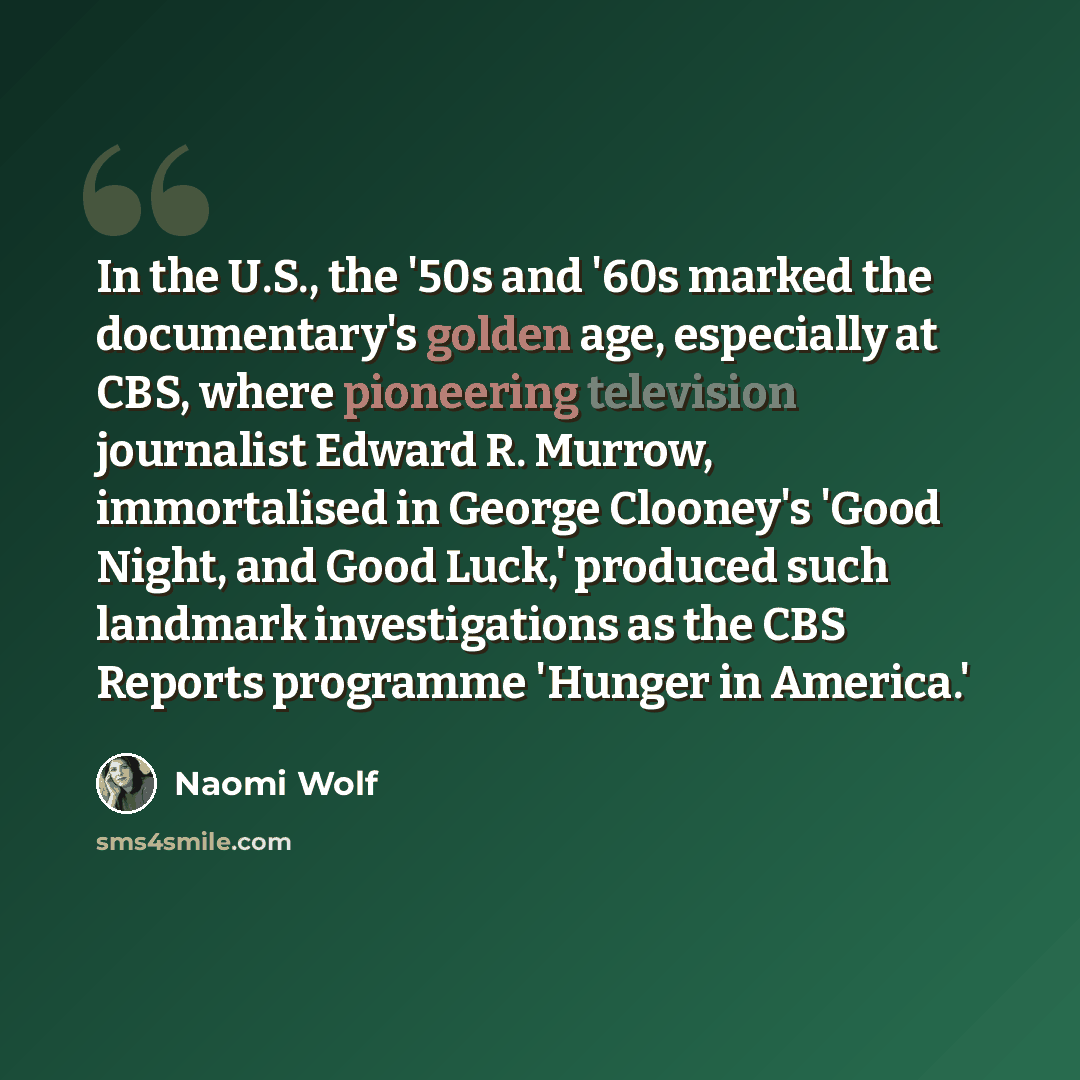“In the U.S., the '50s and '60s marked the documentary's golden age, especially at CBS, where pioneering television journalist Edward R. Murrow, immortalised in George Clooney's 'Good Night, and Good Luck,' produced such landmark investigations as the CBS Reports programme 'Hunger in America.'” quote by Naomi Wolf