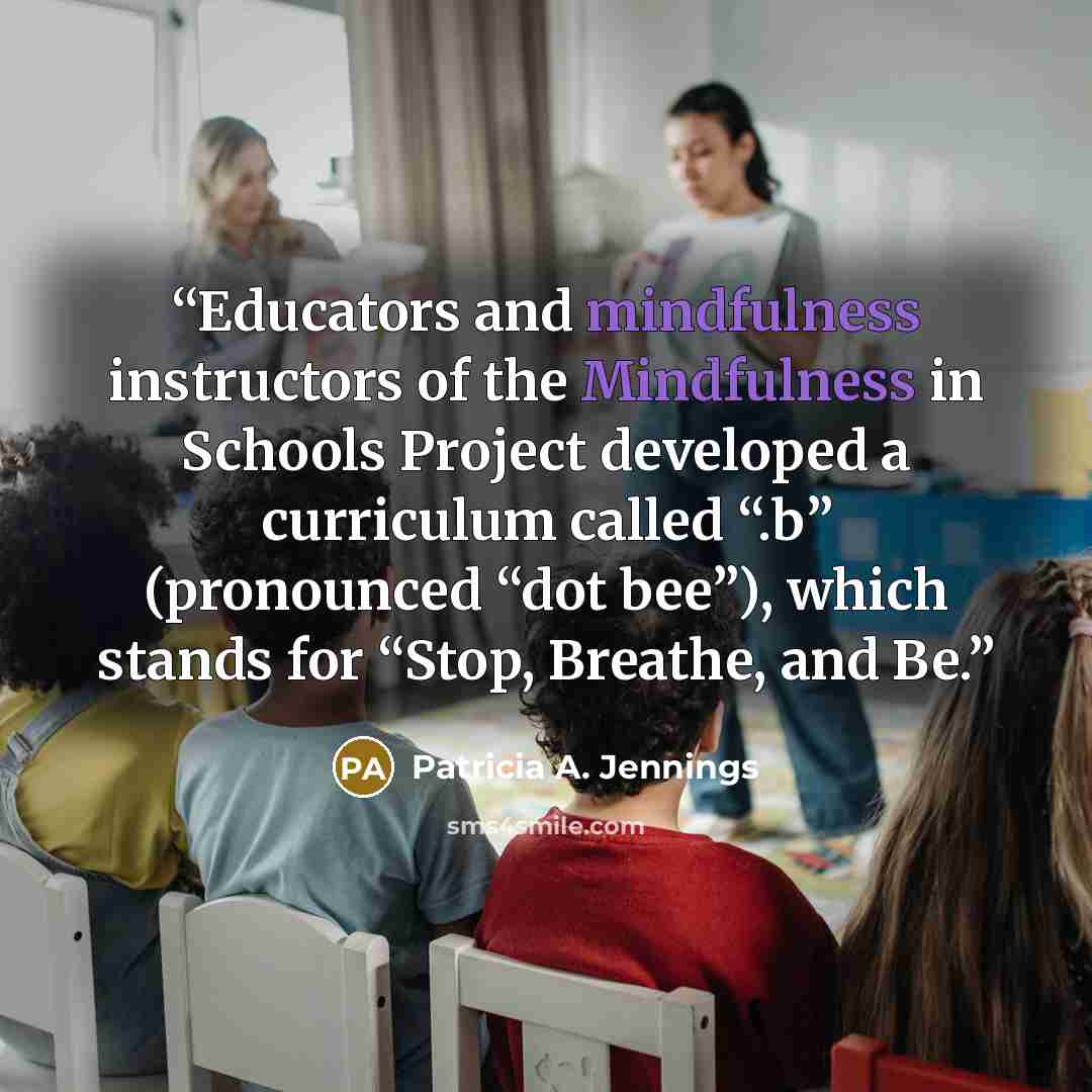 “Educators and mindfulness instructors of the Mindfulness in Schools Project developed a curriculum called “.b” (pronounced “dot bee”), which stands for “Stop, Breathe, and Be.” quote by Patricia A. Jennings